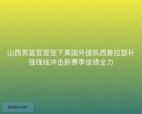 山西男篮官宣签下美国外援凯西普拉瑟补强锋线冲击新赛季佳绩全力