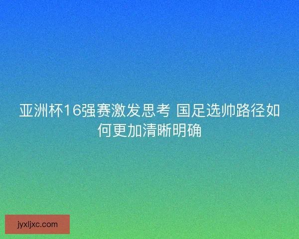 亚洲杯16强赛激发思考 国足选帅路径如何更加清晰明确