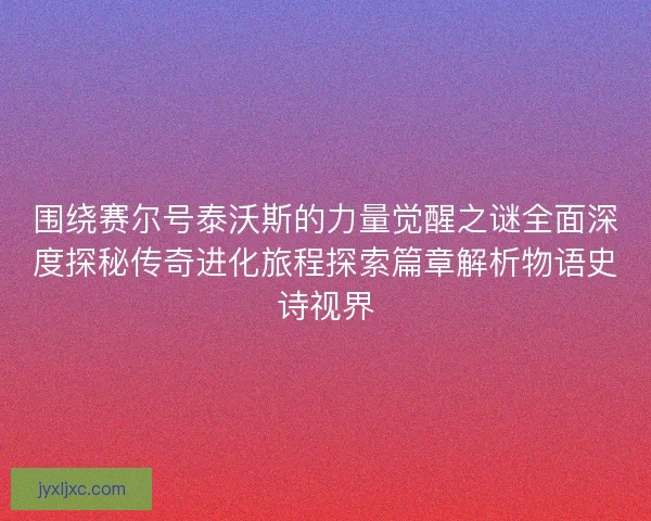 围绕赛尔号泰沃斯的力量觉醒之谜全面深度探秘传奇进化旅程探索篇章解析物语史诗视界 围绕赛尔号泰沃斯的力量觉醒之谜全面深度探秘传奇进化旅程探索篇章解析物语史诗视界