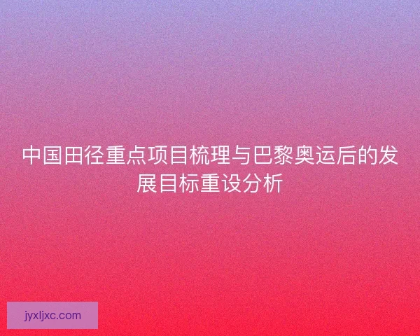 中国田径重点项目梳理与巴黎奥运后的发展目标重设分析