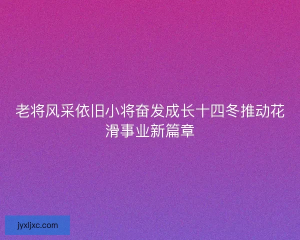老将风采依旧小将奋发成长十四冬推动花滑事业新篇章