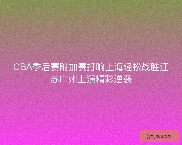 CBA季后赛附加赛打响上海轻松战胜江苏广州上演精彩逆袭 CBA季后赛附加赛打响上海轻松战胜江苏广州上演精彩逆袭