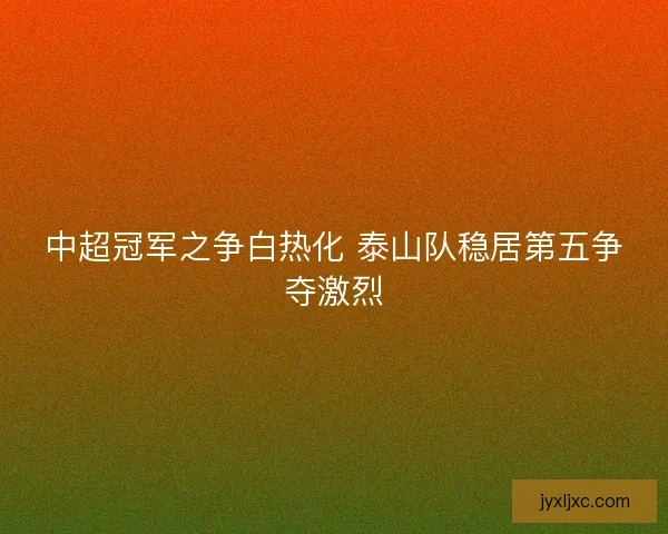中超冠军之争白热化 泰山队稳居第五争夺激烈 中超冠军之争白热化 泰山队稳居第五争夺激烈