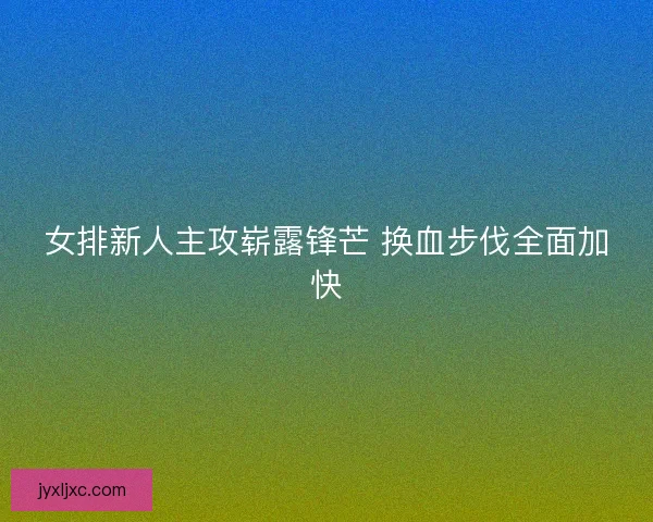 女排新人主攻崭露锋芒 换血步伐全面加快 女排新人主攻崭露锋芒 换血步伐全面加快