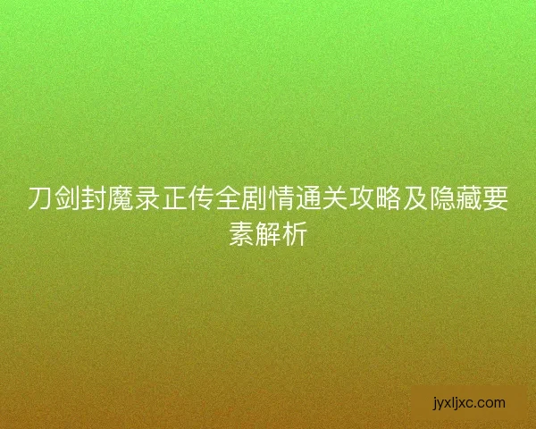 刀剑封魔录正传全剧情通关攻略及隐藏要素解析 刀剑封魔录正传全剧情通关攻略及隐藏要素解析