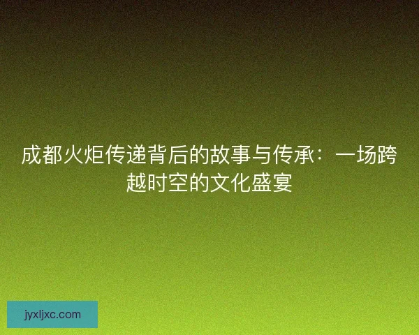 成都火炬传递背后的故事与传承：一场跨越时空的文化盛宴