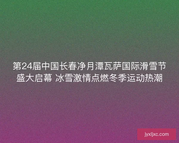 第24届中国长春净月潭瓦萨国际滑雪节盛大启幕 冰雪激情点燃冬季运动热潮 第24届中国长春净月潭瓦萨国际滑雪节盛大启幕 冰雪激情点燃冬季运动热潮